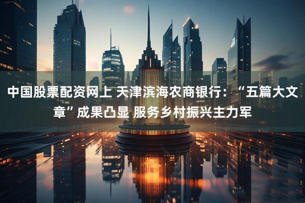 中国股票配资网上 天津滨海农商银行：“五篇大文章”成果凸显 服务乡村振兴主力军