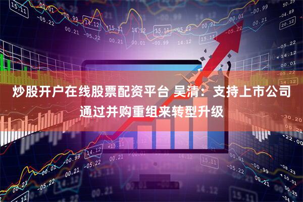 炒股开户在线股票配资平台 吴清：支持上市公司通过并购重组来转型升级