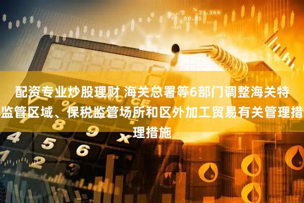 配资专业炒股理财 海关总署等6部门调整海关特殊监管区域、保税监管场所和区外加工贸易有关管理措施