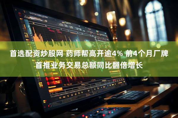 首选配资炒股网 药师帮高开逾4% 前4个月厂牌首推业务交易总额同比翻倍增长