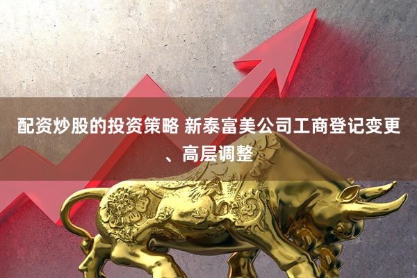 配资炒股的投资策略 新泰富美公司工商登记变更、高层调整