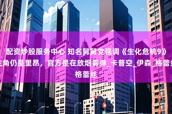 配资炒股服务中心 知名舅舅党强调《生化危机9》主角仍是里昂，官方是在放烟雾弹_卡普空_伊森_格蕾丝