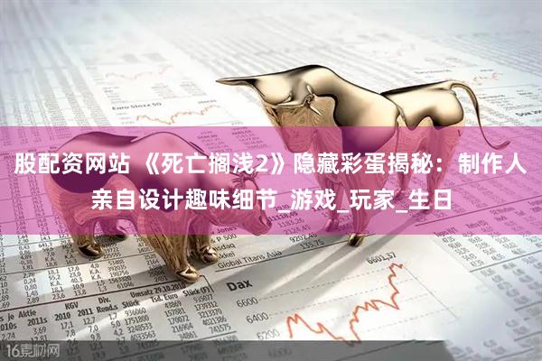 股配资网站 《死亡搁浅2》隐藏彩蛋揭秘：制作人亲自设计趣味细节_游戏_玩家_生日