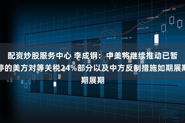 配资炒股服务中心 李成钢：中美将继续推动已暂停的美方对等关税24%部分以及中方反制措施如期展期