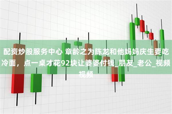 配资炒股服务中心 章龄之为陈龙和他妈妈庆生要吃冷面，点一桌才花92块让婆婆付钱_朋友_老公_视频