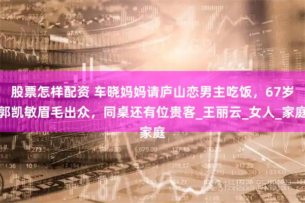 股票怎样配资 车晓妈妈请庐山恋男主吃饭，67岁郭凯敏眉毛出众，同桌还有位贵客_王丽云_女人_家庭