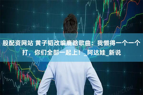 股配资网站 黄子韬改编鹿晗歌曲：我懒得一个一个打，你们全部一起上！_阿达娃_新说