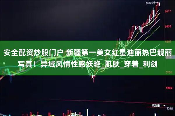 安全配资炒股门户 新疆第一美女红星迪丽热巴靓丽写真！异域风情性感妖艳_肌肤_穿着_利剑