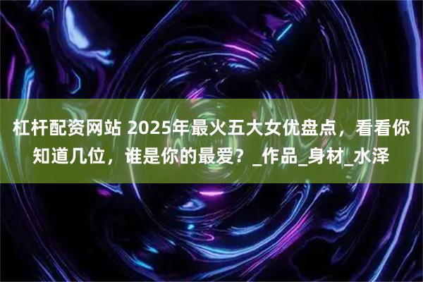 杠杆配资网站 2025年最火五大女优盘点，看看你知道几位，谁是你的最爱？_作品_身材_水泽