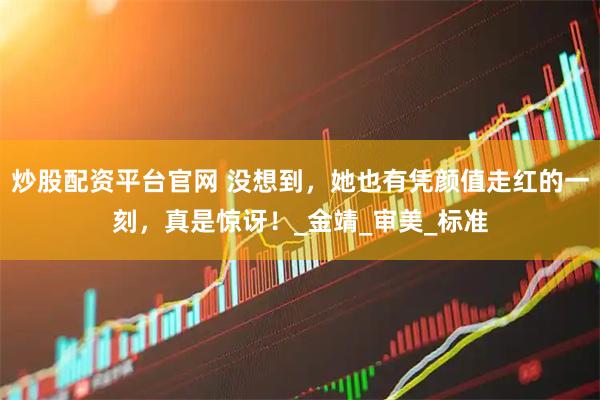 炒股配资平台官网 没想到，她也有凭颜值走红的一刻，真是惊讶！_金靖_审美_标准
