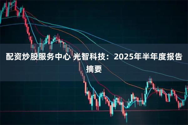 配资炒股服务中心 光智科技：2025年半年度报告摘要