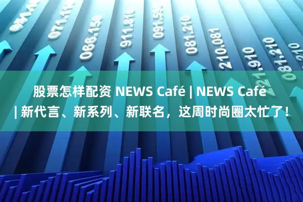 股票怎样配资 NEWS Café | NEWS Café | 新代言、新系列、新联名，这周时尚圈太忙了！
