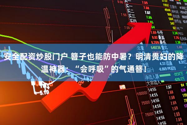 安全配资炒股门户 簪子也能防中暑？明清贵妇的降温神器：“会呼吸”的气通簪！