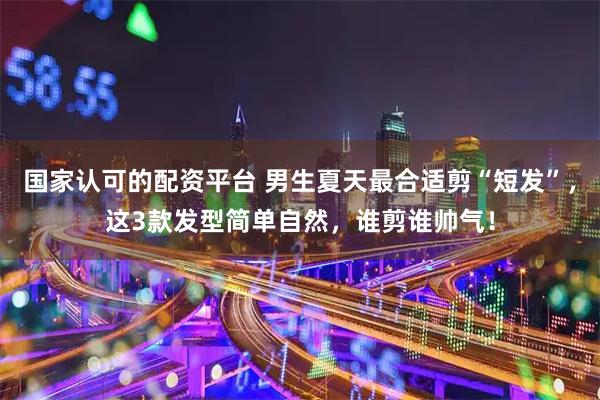 国家认可的配资平台 男生夏天最合适剪“短发”，这3款发型简单自然，谁剪谁帅气！