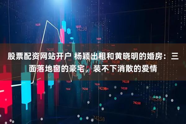 股票配资网站开户 杨颖出租和黄晓明的婚房：三面落地窗的豪宅，装不下消散的爱情