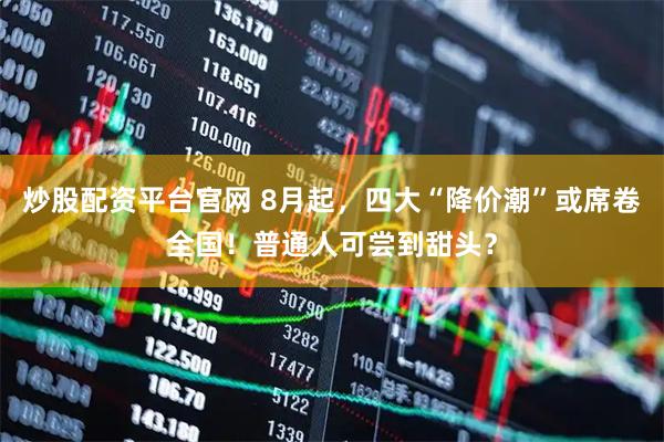 炒股配资平台官网 8月起，四大“降价潮”或席卷全国！普通人可尝到甜头？