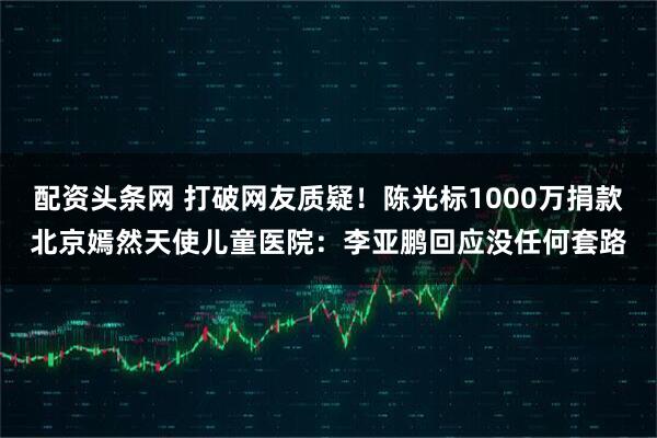 配资头条网 打破网友质疑!陈光标1000万捐款北京嫣然天使儿童医院:李亚鹏回应没任何套路