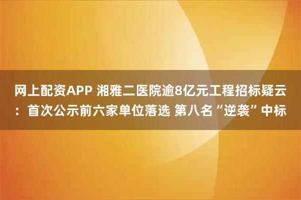 网上配资APP 湘雅二医院逾8亿元工程招标疑云:首次公示前六家单位落选 第八名“逆袭”中标
