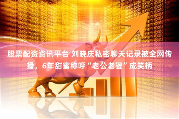 股票配资资讯平台 刘晓庆私密聊天记录被全网传播，6年甜蜜称呼“老公老婆”成笑柄