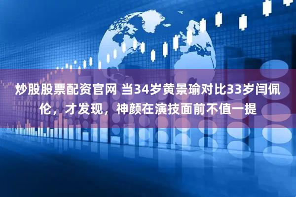 炒股股票配资官网 当34岁黄景瑜对比33岁闫佩伦,才发现,神颜在演技面前不值一提