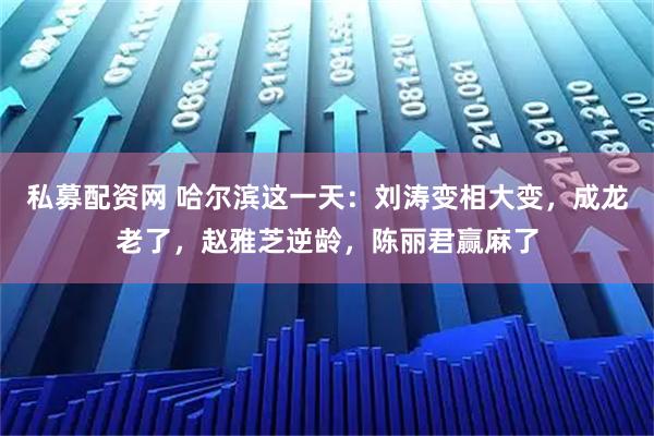 私募配资网 哈尔滨这一天：刘涛变相大变，成龙老了，赵雅芝逆龄，陈丽君赢麻了