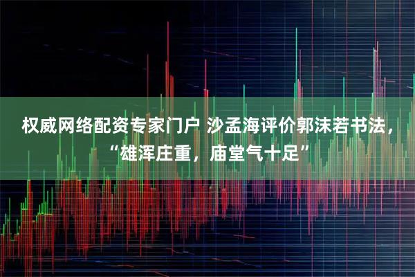 权威网络配资专家门户 沙孟海评价郭沫若书法，“雄浑庄重，庙堂气十足”