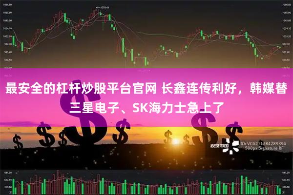 最安全的杠杆炒股平台官网 长鑫连传利好，韩媒替三星电子、SK海力士急上了