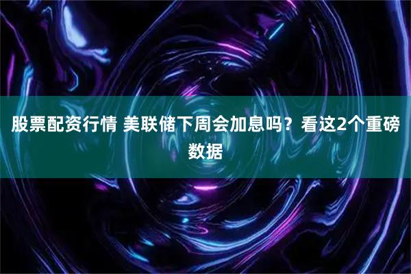 股票配资行情 美联储下周会加息吗？看这2个重磅数据